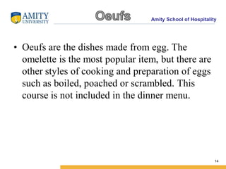 Amity School of Hospitality
• Oeufs are the dishes made from egg. The
omelette is the most popular item, but there are
other styles of cooking and preparation of eggs
such as boiled, poached or scrambled. This
course is not included in the dinner menu.
14
 