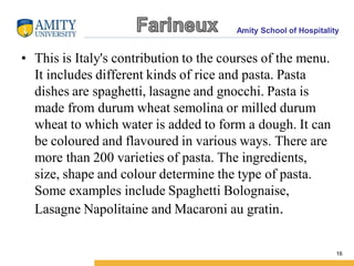 Amity School of Hospitality
• This is Italy's contribution to the courses of the menu.
It includes different kinds of rice and pasta. Pasta
dishes are spaghetti, lasagne and gnocchi. Pasta is
made from durum wheat semolina or milled durum
wheat to which water is added to form a dough. It can
be coloured and flavoured in various ways. There are
more than 200 varieties of pasta. The ingredients,
size, shape and colour determine the type of pasta.
Some examples include Spaghetti Bolognaise,
Lasagne Napolitaine and Macaroni au gratin.
16
 