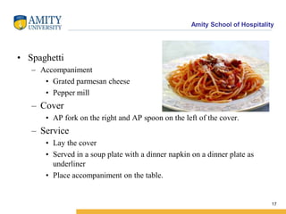 Amity School of Hospitality
• Spaghetti
– Accompaniment
• Grated parmesan cheese
• Pepper mill
– Cover
• AP fork on the right and AP spoon on the left of the cover.
– Service
• Lay the cover
• Served in a soup plate with a dinner napkin on a dinner plate as
underliner
• Place accompaniment on the table.
17
 
