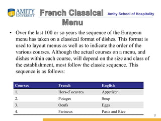 Amity School of Hospitality
• Over the last 100 or so years the sequence of the European
menu has taken on a classical format of dishes. This format is
used to layout menus as well as to indicate the order of the
various courses. Although the actual courses on a menu, and
dishes within each course, will depend on the size and class of
the establishment, most follow the classic sequence. This
sequence is as follows:
2
Courses French English
1. Hors-ď oeuvres Appetizer
2. Potages Soup
3. Oeufs Eggs
4. Farineux Pasta and Rice
 