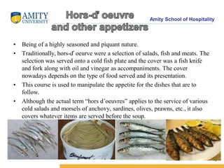 Amity School of Hospitality
• Being of a highly seasoned and piquant nature.
• Traditionally, hors-ď oeurve were a selection of salads, fish and meats. The
selection was served onto a cold fish plate and the cover was a fish knife
and fork along with oil and vinegar as accompaniments. The cover
nowadays depends on the type of food served and its presentation.
• This course is used to manipulate the appetite for the dishes that are to
follow.
• Although the actual term “hors d’oeuvres” applies to the service of various
cold salads and morsels of anchovy, sardines, olives, prawns, etc., it also
covers whatever items are served before the soup.
4
 