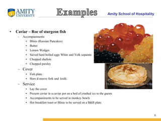 Amity School of Hospitality
5
• Caviar – Roe of sturgeon fish
– Accompaniments
• Blinis (Russian Pancakes)
• Butter
• Lemon Wedges
• Sieved hard boiled eggs White and Yolk separate
• Chopped shallots
• Chopped parsley
– Cover
• Fish plate.
• Hors d oeuvre fork and knife.
– Service
• Lay the cover
• Present caviar in a caviar pot on a bed of crushed ice to the guests
• Accompaniments to be served in monkey bowls
• Hot breakfast toast or Blinis to be served on a B&B plate.
 