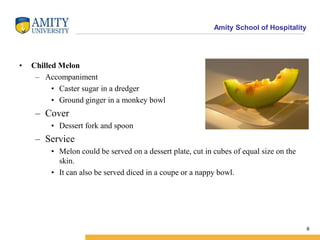 Amity School of Hospitality
• Chilled Melon
– Accompaniment
• Caster sugar in a dredger
• Ground ginger in a monkey bowl
– Cover
• Dessert fork and spoon
– Service
• Melon could be served on a dessert plate, cut in cubes of equal size on the
skin.
• It can also be served diced in a coupe or a nappy bowl.
6
 