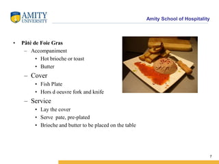 Amity School of Hospitality
• Pâté de Foie Gras
– Accompaniment
• Hot brioche or toast
• Butter
– Cover
• Fish Plate
• Hors d oeuvre fork and knife
– Service
• Lay the cover
• Serve pate, pre-plated
• Brioche and butter to be placed on the table
7
 
