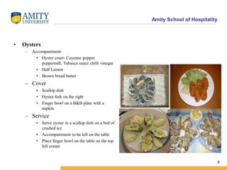 Amity School of Hospitality
• Oysters
– Accompaniment
• Oyster cruet- Cayenne pepper
peppermill, Tabasco sauce chilli vinegar
• Half Lemon
• Brown bread butter
– Cover
• Scallop dish
• Oyster fork on the right
• Finger bowl on a B&B plate with a
napkin
– Service
• Serve oyster in a scallop dish on a bed of
crushed ice
• Accompaniment to be left on the table
• Place finger bowl on the table on the top
left corner
8
 