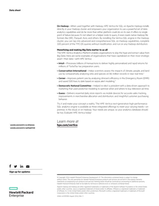 Sign up for updates
Data sheet
On Hadoop—When used together with Hadoop, HPE Vertica for SQL on Apache Hadoop installs
directly in your Hadoop cluster and empowers your organization to use a powerful set of data
analytics capabilities and do far more than either platform could do on its own. It offers no single
point of failure because it’s not reliant on a helper node to query. It even reads native Hadoop file
formats like ORC, Parquet, Avro, and others. By installing the Vertica SQL engine in the Hadoop
cluster, you can tap into advanced and comprehensive SQL on Hadoop capabilities, complete
100 percent of the TPC-DS queries without modification, and run on any Hadoop distribution.
Monetizing and making Big Data matter to us all
The HPE Vertica Analytics Platform enables organizations to skip the hype and extract value from
Big Data. Here are some examples of organizations that have capitalized on their most strategic
asset—their data—with HPE Vertica:
•	Intuit—Processes billions of transactions to deliver highly personalized and rapid returns for
millions of TurboTax tax preparation users.
•	Conservation International—Helps scientists assess the impacts of climate, people, and land
use by comparatively analyzing sites and species on 86 million records in near real time.2
•	Cerner—Improves patient care by analyzing clinician’s efficiency in the Emergency Room (EMR)
and saved 500 lives to date based on sepsis alert modeling.3
•	Democratic National Committee—Helped re-elect a president with a data-driven approach to
marketing that used predictive modeling to optimize when and where to buy television ad time.
•	Guess—Delivers essential daily store reports via mobile devices for accurate sales tracking,
improvements in merchandise allocation and distribution, and insightful customer purchasing
behavior.
Try it and make your concept a reality. The HPE Vertica next-generation high-performance
SQL analytics engine is available as three integrated offerings to meet your varying needs—on
premise, in the cloud, or on Hadoop. Your needs are unique, so your analytics database should
be too. Evaluate HPE Vertica today!
Learn more at
hpe.com/vertica
© Copyright 2016 Hewlett Packard Enterprise Development LP. The information contained herein is subject to change
without notice. The only warranties for Hewlett Packard Enterprise products and services are set forth in the express warranty
statements accompanying such products and services. Nothing herein should be construed as constituting an additional warranty.
Hewlett Packard Enterprise shall not be liable for technical or editorial errors or omissions contained herein.
Apache Hadoop and Hadoop are either registered trademarks or trademarks of the Apache Software Foundation in the United States
and/or other countries. Java is a registered trademark of Oracle and/or its affiliates. VMware is a registered trademark or trademark
of VMware, Inc. in the United States and/or other jurisdictions. Microsoft is either a registered trademark or trademark of Microsoft
Corporation in the United States and/or other countries.
4AA6-4492ENW, August 2016, Rev. 3
2
youtube.com/watch?v=ox-QtXq4mac
3
youtube.com/watch?v=rg3MsgG9YAE
 