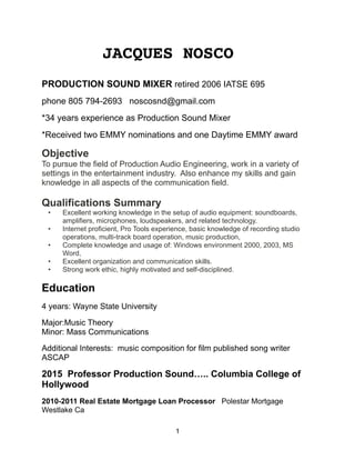 JACQUES NOSCO
PRODUCTION SOUND MIXER retired 2006 IATSE 695
phone 805 794-2693 noscosnd@gmail.com
*34 years experience as Production Sound Mixer
*Received two EMMY nominations and one Daytime EMMY award
Objective
To pursue the field of Production Audio Engineering, work in a variety of
settings in the entertainment industry. Also enhance my skills and gain
knowledge in all aspects of the communication field.
Qualifications Summary
• Excellent working knowledge in the setup of audio equipment: soundboards,
amplifiers, microphones, loudspeakers, and related technology.
• Internet proficient, Pro Tools experience, basic knowledge of recording studio
operations, multi-track board operation, music production,
• Complete knowledge and usage of: Windows environment 2000, 2003, MS
Word,
• Excellent organization and communication skills.
• Strong work ethic, highly motivated and self-disciplined.
Education
4 years: Wayne State University
Major:Music Theory 
Minor: Mass Communications
Additional Interests: music composition for film published song writer
ASCAP
2015 Professor Production Sound….. Columbia College of
Hollywood
2010-2011 Real Estate Mortgage Loan Processor Polestar Mortgage
Westlake Ca
1
 