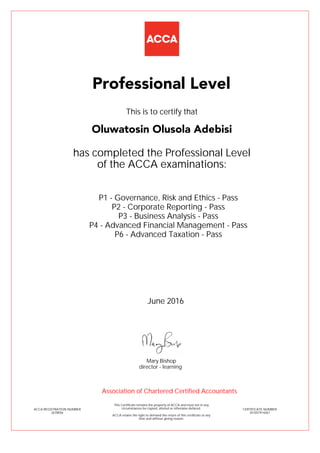 P1 - Governance, Risk and Ethics - Pass
P2 - Corporate Reporting - Pass
P3 - Business Analysis - Pass
P4 - Advanced Financial Management - Pass
P6 - Advanced Taxation - Pass
Oluwatosin Olusola Adebisi
Professional Level
This is to certify that
has completed the Professional Level
of the ACCA examinations:
ACCA REGISTRATION NUMBER
2678056
CERTIFICATE NUMBER
341057914267
This Certificate remains the property of ACCA and must not in any
circumstances be copied, altered or otherwise defaced.
ACCA retains the right to demand the return of this certificate at any
time and without giving reason.
Association of Chartered Certified Accountants
June 2016
director - learning
Mary Bishop
 