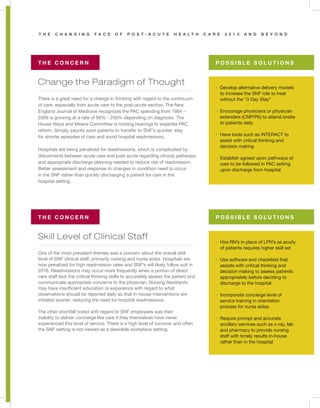 T H E C H A N G I N G F A C E O F P O S T - A C U T E H E A L T H C A R E 2 0 1 3 A N D B E Y O N D
Change the Paradigm of Thought
Skill Level of Clinical Staff
T H E C O N C E R N
T H E C O N C E R N
P O S S I B L E S O L U T I O N S
P O S S I B L E S O L U T I O N S
There is a great need for a change in thinking with regard to the continuum
of care, especially from acute care to the post-acute section. The New
England Journal of Medicine recognizes the PAC spending from 1994 –
2009 is growing at a rate of 99% - 250% depending on diagnosis. The
House Ways and Means Committee is hosting hearings to expedite PAC
reform. Simply, payors want patients to transfer to SNF’s quicker, stay
for shorter episodes of care and avoid hospital readmissions.
Hospitals are being penalized for readmissions, which is complicated by
disconnects between acute care and post acute regarding clinical pathways
and appropriate discharge planning needed to reduce risk of readmission.
Better assessment and response to changes in condition need to occur
in the SNF rather than quickly discharging a patient for care in the
hospital setting.
One of the most prevalent themes was a concern about the overall skill
level of SNF clinical staff, primarily nursing and nurse aides. Hospitals are
now penalized for high readmission rates and SNF’s will likely follow suit in
2016. Readmissions may occur more frequently when a portion of direct
care staff lack the critical thinking skills to accurately assess the patient and
communicate appropriate concerns to the physician. Nursing Assistants
may have insufficient education or experience with regard to what
observations should be reported daily so that in-house interventions are
initiated sooner; reducing the need for hospital readmissions.
The other shortfall noted with regard to SNF employees was their
inability to deliver concierge like care if they themselves have never
experienced this level of service. There is a high level of turnover and often
the SNF setting is not viewed as a desirable workplace setting.
· Develop alternative delivery models
to increase the SNF role to treat
without the “3 Day Stay”
· Encourage physicians or physician
extenders (CNP/PA) to attend onsite
to patients daily
· Have tools such as INTERACT to
assist with critical thinking and
decision making
· Establish agreed upon pathways of
care to be followed in PAC setting
upon discharge from hospital
· Hire RN’s in place of LPN’s as acuity
of patients requires higher skill set
· Use software and checklists that
assists with critical thinking and
decision making to assess patients
appropriately before deciding to
discharge to the hospital
· Incorporate concierge level of
service training in orientation
process for nurse aides.
· Require prompt and accurate
ancillary services such as x-ray, lab
and pharmacy to provide nursing
staff with timely results in-house
rather than in the hospital
 