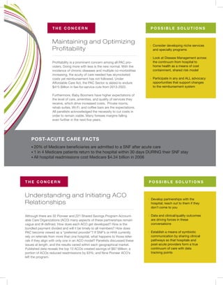 Understanding and Initiating ACO
Relationships
Maintaining and Optimizing
Profitability
T H E C O N C E R N
T H E C O N C E R N
POST-ACUTE CARE FACTS
P O S S I B L E S O L U T I O N S
P O S S I B L E S O L U T I O N S
Although there are 32 Pioneer and 221 Shared Savings Program Account-
able Care Organizations (ACO) many aspects of these partnerships remain
vague and ill-defined. How does each ACO get developed? How is the
bundled payment divided and will it be timely to all members? How does
PAC become viewed as a “preferred provider”? If SNF’s or HHA currently
rely on referrals from more than one hospital, what happens to those refer-
rals if they align with only one in an ACO model? Panelists discussed these
issues at length, and the results varied within each geographical market.
Published data reveals the top 13 ACOs created savings of $87 Million; a
portion of ACOs reduced readmissions by 63%; and Nine Pioneer ACO’s
left the program.
Profitability is a prominent concern among all PAC pro-
viders. Doing more with less is the new normal. With the
incidence of chronic diseases and multiple co-morbidities
increasing, the acuity of care needed has skyrocketed
costs yet reimbursement has not followed. Under
Affordable Care Act, the PAC Sector is slated to endure
$415 Billion in fee-for-service cuts from 2013-2022.
Furthermore, Baby Boomers have higher expectations of
the level of care, amenities, and quality of services they
receive, which drive increased costs. Private rooms,
rehab suites, Wi-Fi, and coffee bars are the expectations.
All panelists acknowledged the necessity to cut costs in
order to remain viable. Many foresee margins falling
even further in the next five years.
· Develop partnerships with the
hospital; reach out to them if they
don’t come to you
· Data and clinical/quality outcomes
are driving forces in these
conversations
· Establish a means of symbiotic
communication by sharing clinical
pathways so that hospitals and
post-acute providers form a true
continuum of care with data
tracking points
· Consider developing niche services
and specialty programs
· Look at Disease Management across
the continuum from hospital to
home health as a means of cost
containment, shared risk model
· Participate in any and ALL advocacy
opportunities that support changes
to the reimbursement system
• 20% of Medicare beneficiaries are admitted to a SNF after acute care
• 1 in 4 Medicare patients return to the hospital within 30 days DURING their SNF stay
• All hospital readmissions cost Medicare $4.34 billion in 2006
 