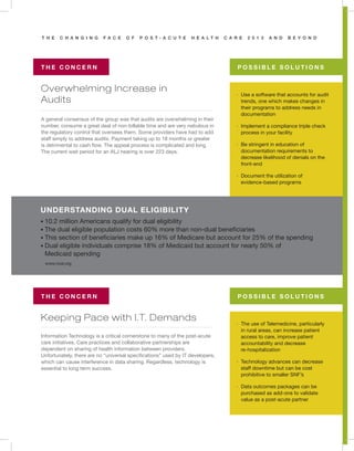 T H E C H A N G I N G F A C E O F P O S T - A C U T E H E A L T H C A R E 2 0 1 3 A N D B E Y O N D
Overwhelming Increase in
Audits
Keeping Pace with I.T. Demands
T H E C O N C E R N
T H E C O N C E R N
P O S S I B L E S O L U T I O N S
P O S S I B L E S O L U T I O N S
A general consensus of the group was that audits are overwhelming in their
number, consume a great deal of non-billable time and are very nebulous in
the regulatory control that oversees them. Some providers have had to add
staff simply to address audits. Payment taking up to 18 months or greater
is detrimental to cash flow. The appeal process is complicated and long.
The current wait period for an ALJ hearing is over 223 days.
Information Technology is a critical cornerstone to many of the post-acute
care initiatives. Care practices and collaborative partnerships are
dependent on sharing of health information between providers.
Unfortunately, there are no “universal specifications” used by IT developers,
which can cause interference in data sharing. Regardless, technology is
essential to long term success.
· Use a software that accounts for audit
trends, one which makes changes in
their programs to address needs in
documentation
· Implement a compliance triple check
process in your facility
· Be stringent in education of
documentation requirements to
decrease likelihood of denials on the
front-end
· Document the utilization of
evidence-based programs
· The use of Telemedicine, particularly
in rural areas, can increase patient
access to care, improve patient
accountability and decrease
re-hospitalization
· Technology advances can decrease
staff downtime but can be cost
prohibitive to smaller SNF’s
· Data outcomes packages can be
purchased as add-ons to validate
value as a post-acute partner
UNDERSTANDING DUAL ELIGIBILITY
• 10.2 million Americans qualify for dual eligibility
• The dual eligible population costs 60% more than non-dual beneficiaries
• This section of beneficiaries make up 16% of Medicare but account for 25% of the spending
• Dual eligible individuals comprise 18% of Medicaid but account for nearly 50% of
Medicaid spending
www.ncsl.org
 
