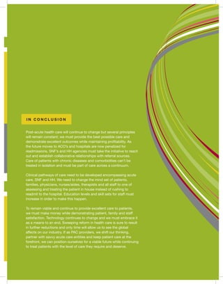 Post-acute health care will continue to change but several principles
will remain constant; we must provide the best possible care and
demonstrate excellent outcomes while maintaining profitability. As
the future moves to ACO’s and hospitals are now penalized for
readmissions, SNF’s and HH agencies must take the initiative to reach
out and establish collaborative relationships with referral sources.
Care of patients with chronic diseases and comorbidities can’t be
treated in isolation and must be part of care across a continuum.
Clinical pathways of care need to be developed encompassing acute
care, SNF and HH. We need to change the mind set of patients,
families, physicians, nurses/aides, therapists and all staff to one of
assessing and treating the patient in house instead of rushing to
readmit to the hospital. Education levels and skill sets for staff must
increase in order to make this happen.
To remain viable and continue to provide excellent care to patients,
we must make money while demonstrating patient, family and staff
satisfaction. Technology continues to change and we must embrace it
as a means to an end. Sweeping reform in health care is sure to result
in further reductions and only time will allow us to see the global
affects on our industry. If as PAC providers, we shift our thinking,
partner with savvy acute care entities and keep patient care at the
forefront, we can position ourselves for a viable future while continuing
to treat patients with the level of care they require and deserve.
I N C O N C L U S I O N
 