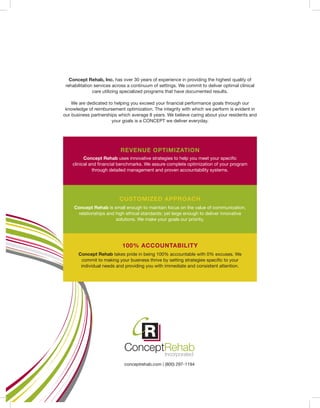 conceptrehab.com | (800) 297-1194
REVENUE OPTIMIZATION
CUSTOMIZED APPROACH
100% ACCOUNTABILITY
Concept Rehab uses innovative strategies to help you meet your specific
clinical and financial benchmarks. We assure complete optimization of your program
through detailed management and proven accountability systems.
Concept Rehab is small enough to maintain focus on the value of communication,
relationships and high ethical standards; yet large enough to deliver innovative
solutions. We make your goals our priority.
Concept Rehab takes pride in being 100% accountable with 0% excuses. We
commit to making your business thrive by setting strategies specific to your
individual needs and providing you with immediate and consistent attention.
Concept Rehab, Inc. has over 30 years of experience in providing the highest quality of
rehabilitation services across a continuum of settings. We commit to deliver optimal clinical
care utilizing specialized programs that have documented results.
We are dedicated to helping you exceed your financial performance goals through our
knowledge of reimbursement optimization. The integrity with which we perform is evident in
our business partnerships which average 8 years. We believe caring about your residents and
your goals is a CONCEPT we deliver everyday.
 