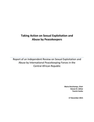 Taking Action on Sexual Exploitation and
Abuse by Peacekeepers
Report of an Independent Review on Sexual Exploitation and
Abuse by International Peacekeeping Forces in the
Central African Republic
Marie Deschamps, Chair
Hassan B. Jallow
Yasmin Sooka
17 December 2015
 