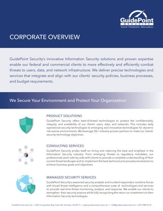 CORPORATE OVERVIEW
GuidePoint Security, LLC  •  2201 Cooperative Way, Suite 225, Herndon, VA 20171  • www.guidepointsecurity.com •  info@guidepointsecurity.com  •  (877) 889-0132
GuidePoint Security’s innovative Information Security solutions and proven expertise
enable our federal and commercial clients to more effectively and efficiently combat
threats to users, data, and network infrastructure. We deliver precise technologies and
services that integrate and align with our clients’ security policies, business processes,
and budget requirements.
We Secure Your Environment and Protect Your Organization
PRODUCT SOLUTIONS
GuidePoint Security offers best-of-breed technologies to protect the confidentiality,
integrity, and availability of our clients’ users, data, and networks. This includes daily
operational security technologies to emerging and innovative technologies for dynamic
risk-averse environments. We leverage 50+ industry-proven partners to meet our clients’
security technology objectives.
CONSULTING SERVICES
GuidePoint Security prides itself on hiring and retaining the best and brightest in the
Information Security industry. From emerging threats to regulatory mandates, our
professionals work side-by-side with clients to provide a complete understanding of their
current threat landscape and to implement the best technical and procedural solutions to
achieve business goals and objectives.
MANAGED SECURITY SERVICES
GuidePoint Security’s seasoned security analysts and incident responders combine forces
with broad threat intelligence and a comprehensive suite of technologies and services
to provide real-time threat monitoring, analysis, and response. We enable our clients to
strengthen their security posture while fully recognizing the return on investment on their
Information Security technologies.
 