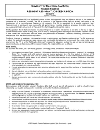 UCSD Revelle College Resident Assistant Job Description – page 1
UNIVERSITY OF CALIFORNIA SAN DIEGO
REVELLE COLLEGE
RESIDENT ASSISTANT JOB DESCRIPTION
2014-2015
(Updated 11/8/2013)
The Resident Assistant (RA) is a registered full-time student employee who lives and interacts with his or her peers in a
residence hall or apartment complex. The RA is a member of the Residence Life staff and actively participates in the
development of a comprehensive Residence Life program. The RA is appointed for a specific academic year.
Reappointment is contingent upon successful job performance, requisite academic progress, favorable review by
supervisor, and the on-going needs of the overall Revelle College Residence Life system.
The RA position, due to its live-in nature, requires willingness to be called into service at any time of the day or night in
order to meet students' needs as they arise, even in times of emergency when the campus may close for extended periods
of time. The RA will function as a resource, friend, and peer advisor to residents. Therefore, availability, consistency, and
interpersonal skills are of the utmost importance.
The RA is expected to serve as a role model and abide by all University and Residence Life policies. The RA is expected
to adopt the goals of maintaining a safe, secure, and comfortable living/learning environment. As a role model and a
programmer, the RA is further fulfilling the University’s mission for education and service as well as maintaining good
academic standing and continuing full-time student status. RA responsibilities are as follows:
ROLE MODEL
It is essential that an RA, as a role model, possess knowledge, skills, and abilities which demonstrate:
1. High academic success (Obtain a minimum 2.50 quarterly Grade Point Average and maintain a minimum 2.50 cumulative
Grade Point Average) and solid academic progress towards graduation as a full time student (a minimum of 12
undergraduate / 6 graduate credit hours per quarter). After one quarter of failure to meet academic performance standards,
Resident Assistants will be placed on job probation. Two consecutive quarters of poor academic performance may affect
continued employment status.
2. Abide by and enforce all University, Housing*Dining*Hospitality, and Residence Life policies, and the UCSD Code of Conduct.
3. Communicate with all residents and staff members in an open, supportive, and constructive manner, including the RA’s
suitemates/apartment-mates as applicable.
4. Promote a living/learning atmosphere which enhances education and is supportive of the exchange of diverse ideas and
experiences.
5. Maintain objectivity and confidentially in all sensitive matters and with student information.
6. Build and maintain a relationship of trust and mutual support with individual residents, including suitemates/apartment-mates
as applicable.
7. Maintain a cooperative team environment and positive attitude within the Residence Life staff and the Revelle residential
community.
STAFF AND RESIDENT COMMUNICATION
Communication and interaction between Residence Life Staff as well as with all residents is vital to a healthy team
relationship and a viable and supportive residential community. Resident Assistants will:
1. Report to his/her supervisor on all aspects of the Resident Assistant’s work. The Resident Assistant and his/her supervisor
shall have formal and informal conferences, evaluation, and communication on a regular basis. The Resident Assistant is
additionally required to check his/her staff mailbox and read his/her e-mail daily.
2. Interact professionally with internal and external customers and resources.
3. Inform residents of policies/procedures and events via regular weekly hall/floor newsletters and additional personal contact.
4. Assist and support staff as needed and requested and actively support and contribute to the staff team concept.
5. Maintain a cooperative team environment and positive attitude.
6. Be available, visible, and approachable on a daily basis to residents and supervisor.
7. Attend and participate in a weekly Resident Assistant staff meeting (Tuesdays 7-10pm).
8. Be open and responsive to constructive feedback and opinions from his/her supervisor and other staff members, and provide
constructive feedback when appropriate.
 