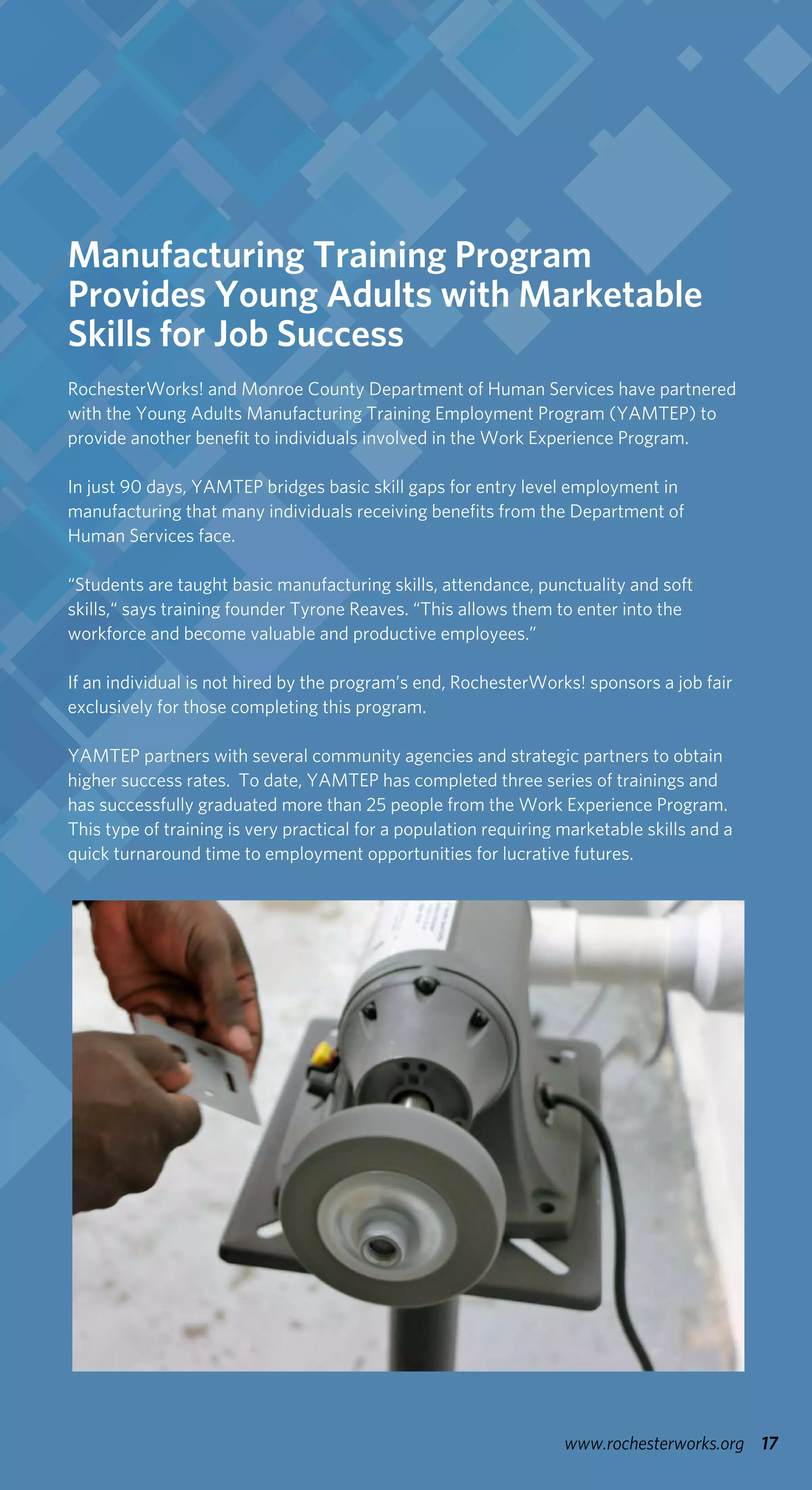 17www.rochesterworks.org
Manufacturing Training Program
Provides Young Adults with Marketable
Skills for Job Success
RochesterWorks! and Monroe County Department of Human Services have partnered
with the Young Adults Manufacturing Training Employment Program (YAMTEP) to
provide another benefit to individuals involved in the Work Experience Program.
In just 90 days, YAMTEP bridges basic skill gaps for entry level employment in
manufacturing that many individuals receiving benefits from the Department of
Human Services face.
“Students are taught basic manufacturing skills, attendance, punctuality and soft
skills,“ says training founder Tyrone Reaves. “This allows them to enter into the
workforce and become valuable and productive employees.”
If an individual is not hired by the program’s end, RochesterWorks! sponsors a job fair
exclusively for those completing this program.
YAMTEP partners with several community agencies and strategic partners to obtain
higher success rates. To date, YAMTEP has completed three series of trainings and
has successfully graduated more than 25 people from the Work Experience Program.
This type of training is very practical for a population requiring marketable skills and a
quick turnaround time to employment opportunities for lucrative futures.
 