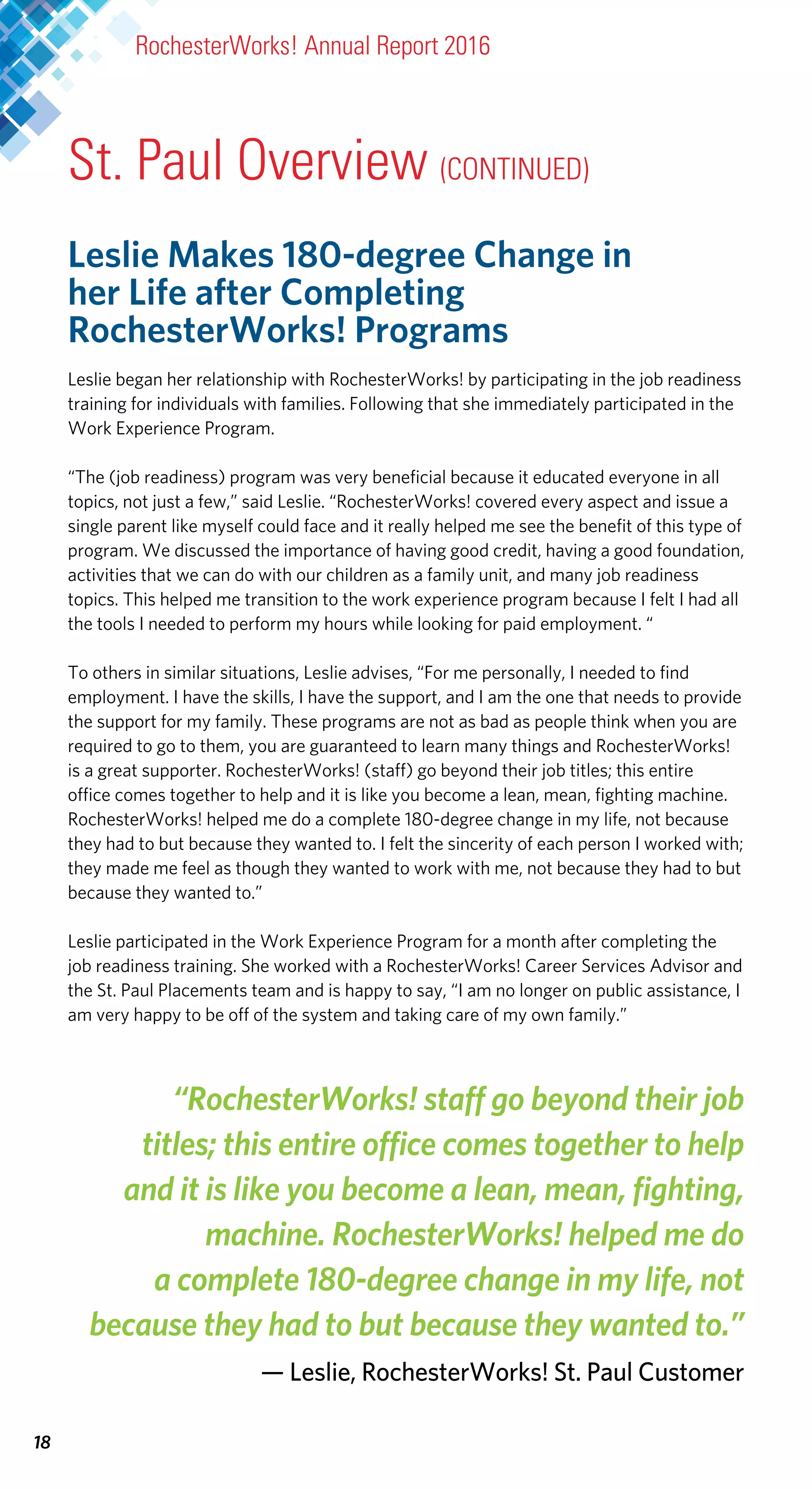 18
Leslie Makes 180-degree Change in
her Life after Completing
RochesterWorks! Programs
Leslie began her relationship with RochesterWorks! by participating in the job readiness
training for individuals with families. Following that she immediately participated in the
Work Experience Program.
“The (job readiness) program was very beneficial because it educated everyone in all
topics, not just a few,” said Leslie. “RochesterWorks! covered every aspect and issue a
single parent like myself could face and it really helped me see the benefit of this type of
program. We discussed the importance of having good credit, having a good foundation,
activities that we can do with our children as a family unit, and many job readiness
topics. This helped me transition to the work experience program because I felt I had all
the tools I needed to perform my hours while looking for paid employment. “
To others in similar situations, Leslie advises, “For me personally, I needed to find
employment. I have the skills, I have the support, and I am the one that needs to provide
the support for my family. These programs are not as bad as people think when you are
required to go to them, you are guaranteed to learn many things and RochesterWorks!
is a great supporter. RochesterWorks! (staff) go beyond their job titles; this entire
office comes together to help and it is like you become a lean, mean, fighting machine.
RochesterWorks! helped me do a complete 180-degree change in my life, not because
they had to but because they wanted to. I felt the sincerity of each person I worked with;
they made me feel as though they wanted to work with me, not because they had to but
because they wanted to.”
Leslie participated in the Work Experience Program for a month after completing the
job readiness training. She worked with a RochesterWorks! Career Services Advisor and
the St. Paul Placements team and is happy to say, “I am no longer on public assistance, I
am very happy to be off of the system and taking care of my own family.”
“RochesterWorks! staff go beyond their job
titles; this entire office comes together to help
and it is like you become a lean, mean, fighting,
machine. RochesterWorks! helped me do
a complete 180-degree change in my life, not
because they had to but because they wanted to.”
— Leslie, RochesterWorks! St. Paul Customer
RochesterWorks! Annual Report 2016
St. Paul Overview (CONTINUED)
 
