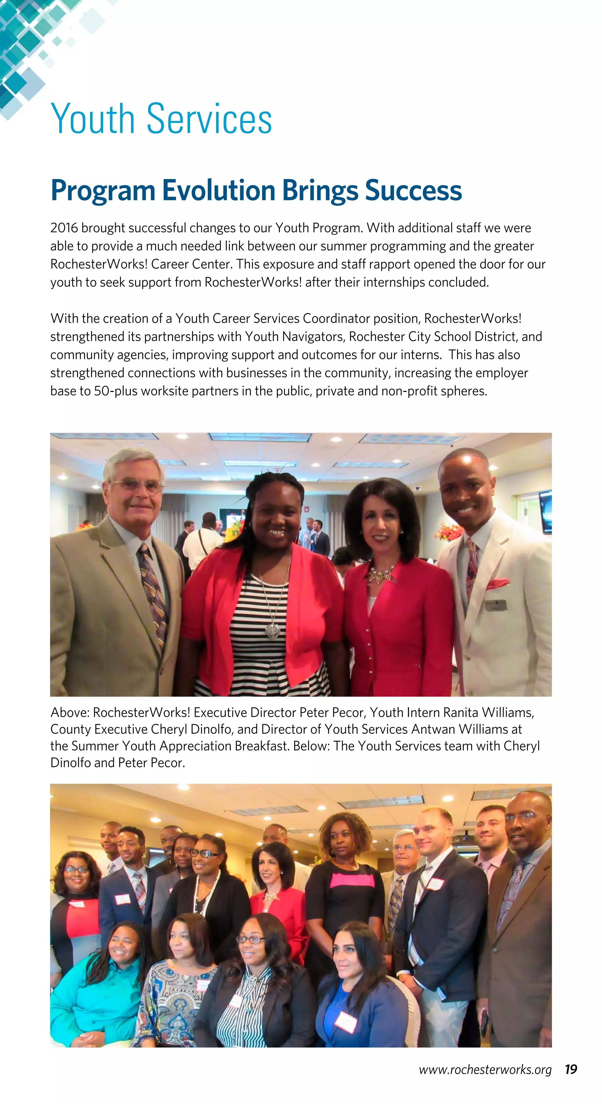 Youth Services
Program Evolution Brings Success
2016 brought successful changes to our Youth Program. With additional staff we were
able to provide a much needed link between our summer programming and the greater
RochesterWorks! Career Center. This exposure and staff rapport opened the door for our
youth to seek support from RochesterWorks! after their internships concluded.
With the creation of a Youth Career Services Coordinator position, RochesterWorks!
strengthened its partnerships with Youth Navigators, Rochester City School District, and
community agencies, improving support and outcomes for our interns. This has also
strengthened connections with businesses in the community, increasing the employer
base to 50-plus worksite partners in the public, private and non-profit spheres.
Above: RochesterWorks! Executive Director Peter Pecor, Youth Intern Ranita Williams,
County Executive Cheryl Dinolfo, and Director of Youth Services Antwan Williams at
the Summer Youth Appreciation Breakfast. Below: The Youth Services team with Cheryl
Dinolfo and Peter Pecor.
19www.rochesterworks.org
 
