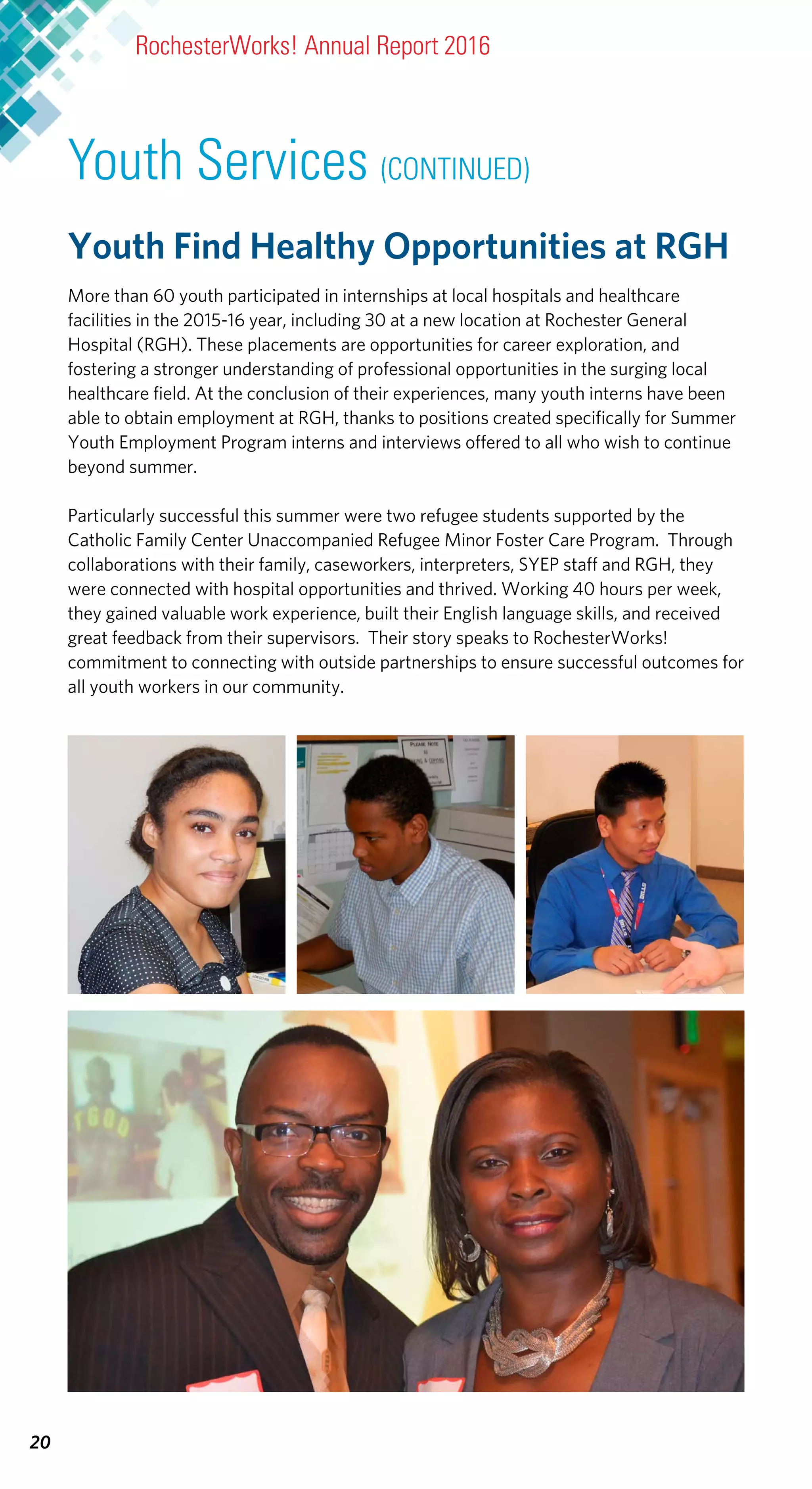RochesterWorks! Annual Report 2016
20
Youth Find Healthy Opportunities at RGH
More than 60 youth participated in internships at local hospitals and healthcare
facilities in the 2015-16 year, including 30 at a new location at Rochester General
Hospital (RGH). These placements are opportunities for career exploration, and
fostering a stronger understanding of professional opportunities in the surging local
healthcare field. At the conclusion of their experiences, many youth interns have been
able to obtain employment at RGH, thanks to positions created specifically for Summer
Youth Employment Program interns and interviews offered to all who wish to continue
beyond summer.
Particularly successful this summer were two refugee students supported by the
Catholic Family Center Unaccompanied Refugee Minor Foster Care Program. Through
collaborations with their family, caseworkers, interpreters, SYEP staff and RGH, they
were connected with hospital opportunities and thrived. Working 40 hours per week,
they gained valuable work experience, built their English language skills, and received
great feedback from their supervisors. Their story speaks to RochesterWorks!
commitment to connecting with outside partnerships to ensure successful outcomes for
all youth workers in our community.
Youth Services (CONTINUED)
 