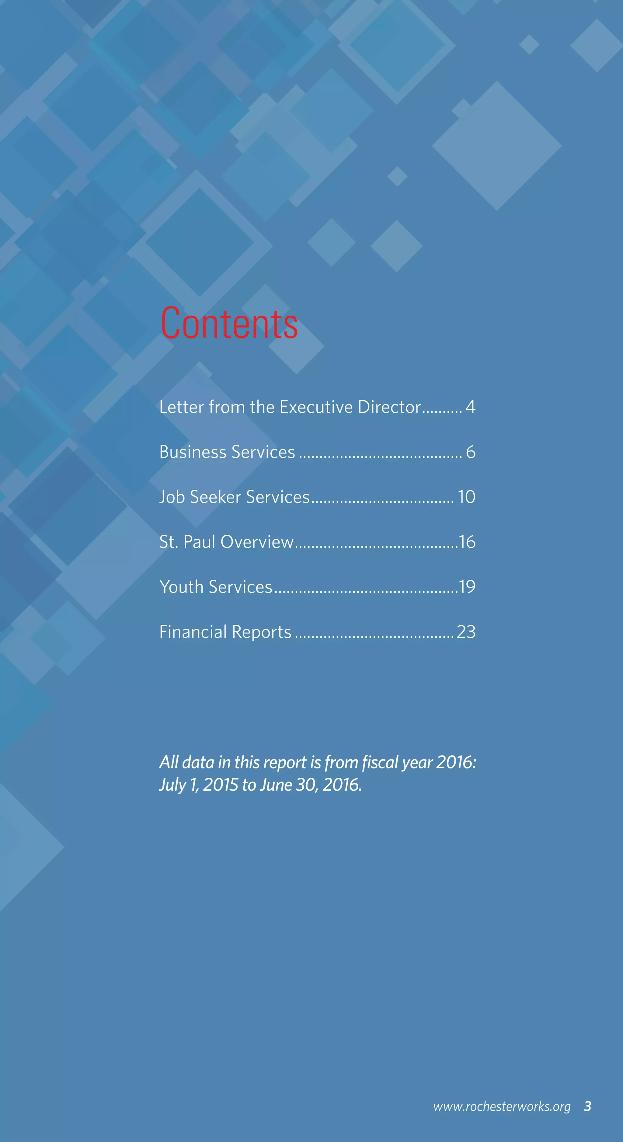 Contents
3www.rochesterworks.org
Letter from the Executive Director...........4
Business Services.........................................6
Job Seeker Services.................................... 10
St. Paul Overview.........................................16
Youth Services..............................................19
Financial Reports........................................23
All data in this report is from fiscal year 2016:
July 1, 2015 to June 30, 2016.
 