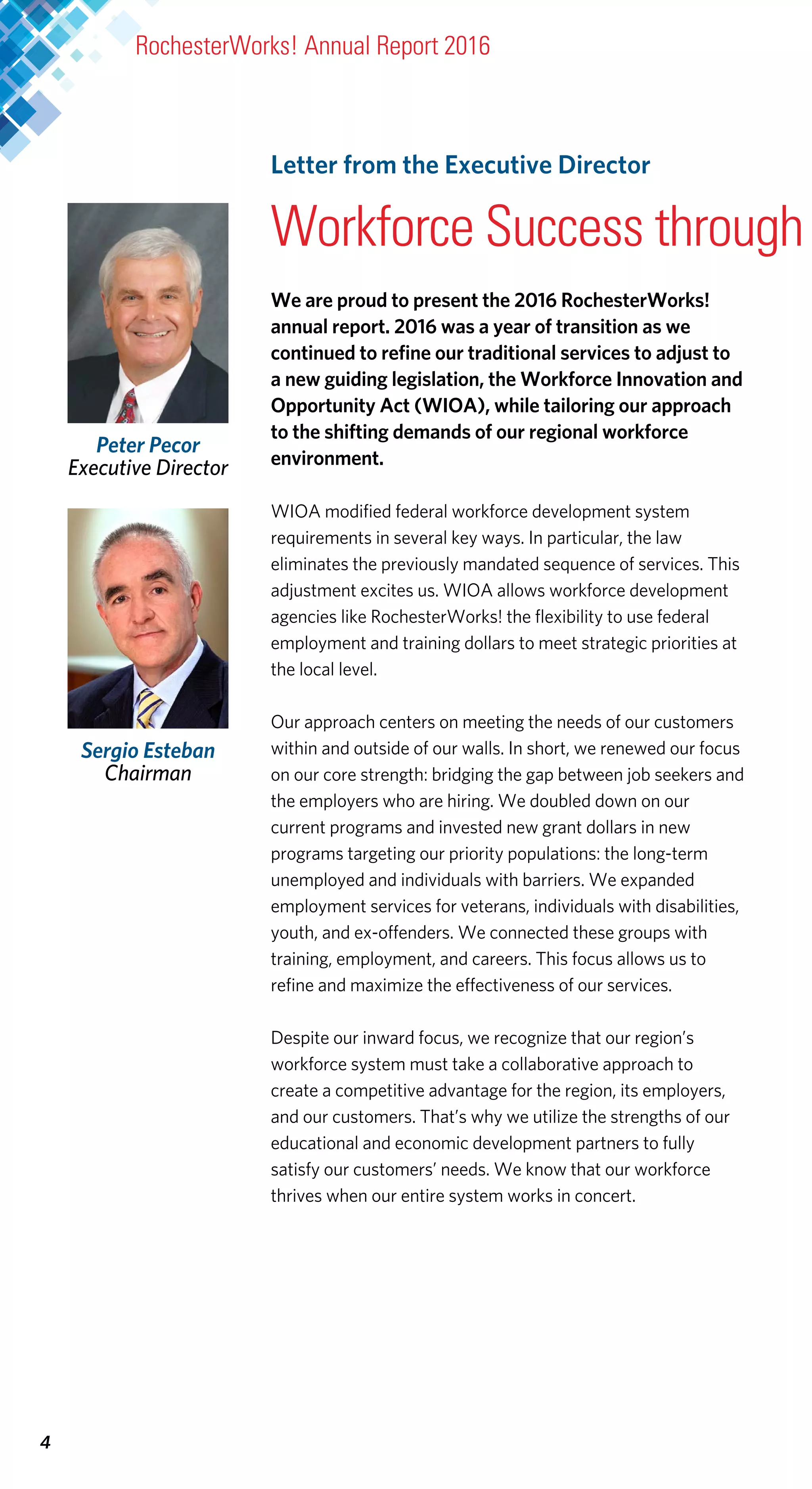 We are proud to present the 2016 RochesterWorks!
annual report. 2016 was a year of transition as we
continued to refine our traditional services to adjust to
a new guiding legislation, the Workforce Innovation and
Opportunity Act (WIOA), while tailoring our approach
to the shifting demands of our regional workforce
environment.
WIOA modified federal workforce development system
requirements in several key ways. In particular, the law
eliminates the previously mandated sequence of services. This
adjustment excites us. WIOA allows workforce development
agencies like RochesterWorks! the flexibility to use federal
employment and training dollars to meet strategic priorities at
the local level.
Our approach centers on meeting the needs of our customers
within and outside of our walls. In short, we renewed our focus
on our core strength: bridging the gap between job seekers and
the employers who are hiring. We doubled down on our
current programs and invested new grant dollars in new
programs targeting our priority populations: the long-term
unemployed and individuals with barriers. We expanded
employment services for veterans, individuals with disabilities,
youth, and ex-offenders. We connected these groups with
training, employment, and careers. This focus allows us to
refine and maximize the effectiveness of our services.
Despite our inward focus, we recognize that our region’s
workforce system must take a collaborative approach to
create a competitive advantage for the region, its employers,
and our customers. That’s why we utilize the strengths of our
educational and economic development partners to fully
satisfy our customers’ needs. We know that our workforce
thrives when our entire system works in concert.
Peter Pecor
Executive Director
4
Letter from the Executive Director
Workforce Success through
RochesterWorks! Annual Report 2016
Sergio Esteban
Chairman
 