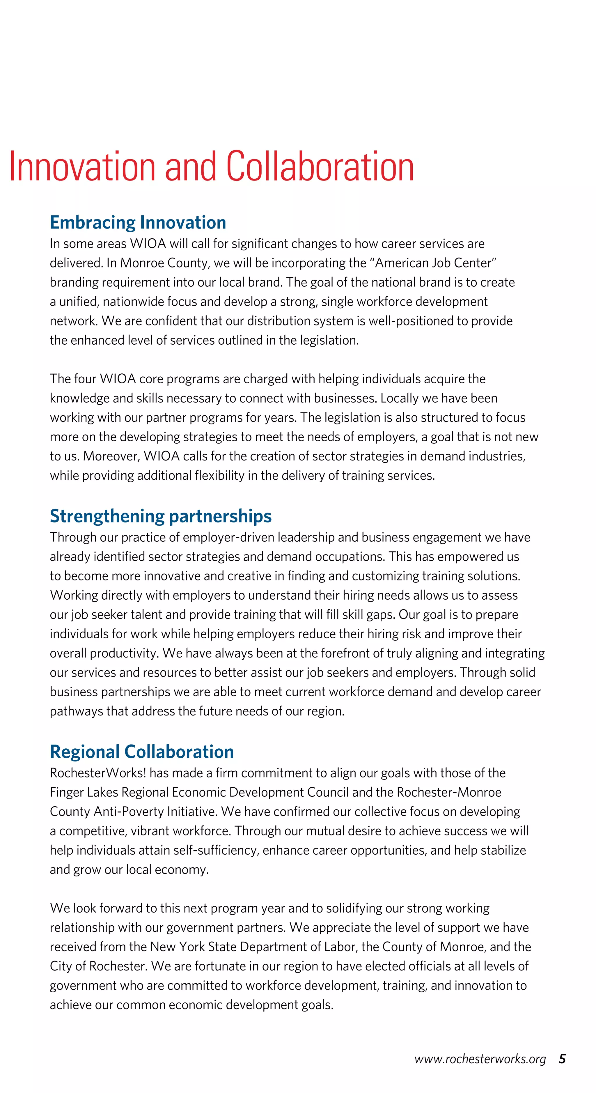 Embracing Innovation
In some areas WIOA will call for significant changes to how career services are
delivered. In Monroe County, we will be incorporating the “American Job Center”
branding requirement into our local brand. The goal of the national brand is to create
a unified, nationwide focus and develop a strong, single workforce development
network. We are confident that our distribution system is well-positioned to provide
the enhanced level of services outlined in the legislation.
The four WIOA core programs are charged with helping individuals acquire the
knowledge and skills necessary to connect with businesses. Locally we have been
working with our partner programs for years. The legislation is also structured to focus
more on the developing strategies to meet the needs of employers, a goal that is not new
to us. Moreover, WIOA calls for the creation of sector strategies in demand industries,
while providing additional flexibility in the delivery of training services.
Strengthening partnerships
Through our practice of employer-driven leadership and business engagement we have
already identified sector strategies and demand occupations. This has empowered us
to become more innovative and creative in finding and customizing training solutions.
Working directly with employers to understand their hiring needs allows us to assess
our job seeker talent and provide training that will fill skill gaps. Our goal is to prepare
individuals for work while helping employers reduce their hiring risk and improve their
overall productivity. We have always been at the forefront of truly aligning and integrating
our services and resources to better assist our job seekers and employers. Through solid
business partnerships we are able to meet current workforce demand and develop career
pathways that address the future needs of our region.
Regional Collaboration
RochesterWorks! has made a firm commitment to align our goals with those of the
Finger Lakes Regional Economic Development Council and the Rochester-Monroe
County Anti-Poverty Initiative. We have confirmed our collective focus on developing
a competitive, vibrant workforce. Through our mutual desire to achieve success we will
help individuals attain self-sufficiency, enhance career opportunities, and help stabilize
and grow our local economy.
We look forward to this next program year and to solidifying our strong working
relationship with our government partners. We appreciate the level of support we have
received from the New York State Department of Labor, the County of Monroe, and the
City of Rochester. We are fortunate in our region to have elected officials at all levels of
government who are committed to workforce development, training, and innovation to
achieve our common economic development goals.
5www.rochesterworks.org
Innovation and Collaboration
 