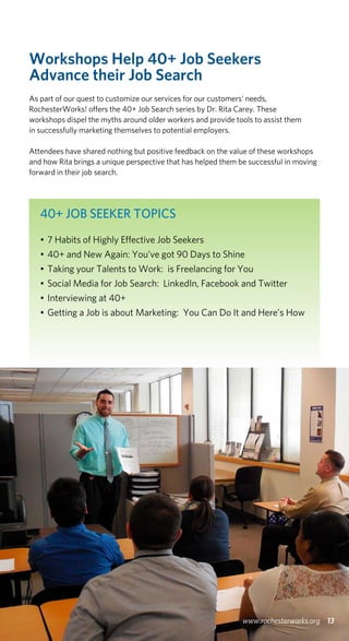 Workshops Help 40+ Job Seekers
Advance their Job Search
As part of our quest to customize our services for our customers’ needs,
RochesterWorks! offers the 40+ Job Search series by Dr. Rita Carey. These
workshops dispel the myths around older workers and provide tools to assist them
in successfully marketing themselves to potential employers.
Attendees have shared nothing but positive feedback on the value of these workshops
and how Rita brings a unique perspective that has helped them be successful in moving
forward in their job search.
13www.rochesterworks.org
40+ JOB SEEKER TOPICS
•	7 Habits of Highly Effective Job Seekers
•	40+ and New Again: You’ve got 90 Days to Shine
•	Taking your Talents to Work: is Freelancing for You
•	Social Media for Job Search: LinkedIn, Facebook and Twitter
•	Interviewing at 40+
•	Getting a Job is about Marketing: You Can Do It and Here’s How
 
