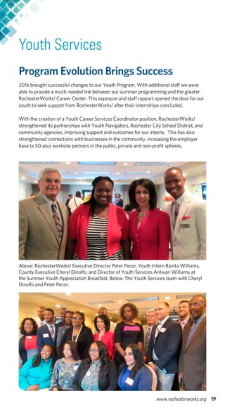 Youth Services
Program Evolution Brings Success
2016 brought successful changes to our Youth Program. With additional staff we were
able to provide a much needed link between our summer programming and the greater
RochesterWorks! Career Center. This exposure and staff rapport opened the door for our
youth to seek support from RochesterWorks! after their internships concluded.
With the creation of a Youth Career Services Coordinator position, RochesterWorks!
strengthened its partnerships with Youth Navigators, Rochester City School District, and
community agencies, improving support and outcomes for our interns. This has also
strengthened connections with businesses in the community, increasing the employer
base to 50-plus worksite partners in the public, private and non-profit spheres.
Above: RochesterWorks! Executive Director Peter Pecor, Youth Intern Ranita Williams,
County Executive Cheryl Dinolfo, and Director of Youth Services Antwan Williams at
the Summer Youth Appreciation Breakfast. Below: The Youth Services team with Cheryl
Dinolfo and Peter Pecor.
19www.rochesterworks.org
 