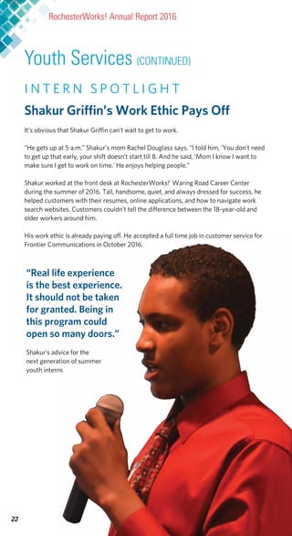 I N T E R N S P O T L I G H T
Shakur Griffin’s Work Ethic Pays Off
It’s obvious that Shakur Griffin can’t wait to get to work.
“He gets up at 5 a.m.” Shakur’s mom Rachel Douglass says. “I told him, ‘You don’t need
to get up that early, your shift doesn’t start till 8. And he said, ‘Mom I know I want to
make sure I get to work on time.’ He enjoys helping people.”
Shakur worked at the front desk at RochesterWorks!’ Waring Road Career Center
during the summer of 2016. Tall, handsome, quiet, and always dressed for success, he
helped customers with their resumes, online applications, and how to navigate work
search websites. Customers couldn’t tell the difference between the 18-year-old and
older workers around him.
His work ethic is already paying off. He accepted a full time job in customer service for
Frontier Communications in October 2016.
“Real life experience
is the best experience.
It should not be taken
for granted. Being in
this program could
open so many doors.”
Shakur’s advice for the
next generation of summer
youth interns
22
RochesterWorks! Annual Report 2016
Youth Services (CONTINUED)
 