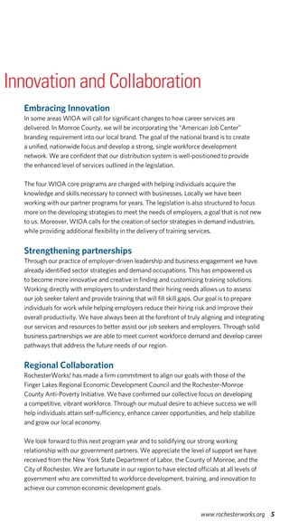 Embracing Innovation
In some areas WIOA will call for significant changes to how career services are
delivered. In Monroe County, we will be incorporating the “American Job Center”
branding requirement into our local brand. The goal of the national brand is to create
a unified, nationwide focus and develop a strong, single workforce development
network. We are confident that our distribution system is well-positioned to provide
the enhanced level of services outlined in the legislation.
The four WIOA core programs are charged with helping individuals acquire the
knowledge and skills necessary to connect with businesses. Locally we have been
working with our partner programs for years. The legislation is also structured to focus
more on the developing strategies to meet the needs of employers, a goal that is not new
to us. Moreover, WIOA calls for the creation of sector strategies in demand industries,
while providing additional flexibility in the delivery of training services.
Strengthening partnerships
Through our practice of employer-driven leadership and business engagement we have
already identified sector strategies and demand occupations. This has empowered us
to become more innovative and creative in finding and customizing training solutions.
Working directly with employers to understand their hiring needs allows us to assess
our job seeker talent and provide training that will fill skill gaps. Our goal is to prepare
individuals for work while helping employers reduce their hiring risk and improve their
overall productivity. We have always been at the forefront of truly aligning and integrating
our services and resources to better assist our job seekers and employers. Through solid
business partnerships we are able to meet current workforce demand and develop career
pathways that address the future needs of our region.
Regional Collaboration
RochesterWorks! has made a firm commitment to align our goals with those of the
Finger Lakes Regional Economic Development Council and the Rochester-Monroe
County Anti-Poverty Initiative. We have confirmed our collective focus on developing
a competitive, vibrant workforce. Through our mutual desire to achieve success we will
help individuals attain self-sufficiency, enhance career opportunities, and help stabilize
and grow our local economy.
We look forward to this next program year and to solidifying our strong working
relationship with our government partners. We appreciate the level of support we have
received from the New York State Department of Labor, the County of Monroe, and the
City of Rochester. We are fortunate in our region to have elected officials at all levels of
government who are committed to workforce development, training, and innovation to
achieve our common economic development goals.
5www.rochesterworks.org
Innovation and Collaboration
 