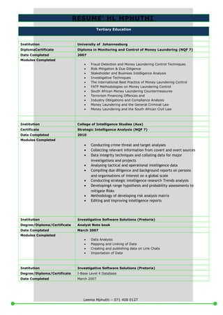 RESUME’ HL MPHUTHI
Tertiary Education
Institution University of Johannesburg
DiplomaCertificate Diploma in Monitoring and Control of Money Laundering (NQF 7)
Date Completed 2007
Modules Completed
• Fraud Detection and Money Laundering Control Techniques
• Risk Mitigation & Due Diligence
• Stakeholder and Business Intelligence Analysis
• Investigative Techniques
• The international Best Practice of Money Laundering Control
• FATF Methodologies on Money Laundering Control
• South African Money Laundering Countermeasures
• Terrorism Financing Offences and
• Industry Obligations and Compliance Analysis
• Money Laundering and the General Criminal Law
• Money Laundering and the South African Civil Law
Institution College of Intelligence Studies (Aus)
Certificate Strategic Intelligence Analysis (NQF 7)
Date Completed 2010
Modules Completed
• Conducting crime threat and target analyses
• Collecting relevant information from covert and overt sources
• Data integrity techniques and collating data for major
investigations and projects
• Analysing tactical and operational intelligence data
• Compiling due diligence and background reports on persons
and organisations of interest on a global scale
• Conducting strategic intelligence research Trends analysis
• DevelopingA range hypothesis and probability assessments to
mitigate Risks
• Methodology of developing risk analysis matrix
• Editing and improving intelligence reports
Institution Investigative Software Solutions (Pretoria)
Degree/Diploma/Certificate Analyst Note book
Date Completed March 2007
Modules Completed
• Data Analysis
• Mapping and Linking of Data
• Creating and publishing data on Link Chats
• Importation of Data
Institution Investigative Software Solutions (Pretoria)
Degree/Diploma/Certificate I-Base Level 4 Database
Date Completed March 2007
Leema Mphuthi – 071 408 0127
 