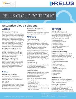 Enterprise Cloud Solutions
Relus Technologies
22 Technology Parkway South
Peachtree Corners, GA 30092
Email: info@relus.com
Phone: 770 299 9100Copyright © 2015 Relus Technologies, LLC. All Rights Reserved
RELUS CLOUD PORTFOLIO
ASSESS
Infrastructure Discovery
Our automated Discovery solutions tell our
clients exactly where critical business assets
and services are located, what technologies
are involved and which infrastructures
support them. The application dependency
map that we develop, coupled with the soft
data that is collected from the teams that
own them, give insight into our clients
environment and lay the groundwork for
our Cloud Readiness and Roadmapping.
Cloud Readiness Assessment
We provide our clients deep insight into
whether their applications, people, and
processes are ready for cloud and what
changes will need to be made in order to
execute their Cloud strategy.
Strategy & Intelligence
We oﬀer business speciﬁc cloud strategy
and action plans to align your technology
stack with the business. Our solutions
covers areas, including gap analysis, cost
advisement, performance management,
and security design.
BUILD
Architecture & Design
Our architects will gather business
requirements and develop solutions that
meet both technical and business needs.
Lift & Shift
Automated migration to the cloud executed
quickly without disruption to your business.
Executed by our team or yours with our
proprietary migration technology.
Application Optimization &
Development
Redesigning applications before migration
to leverage the cloud delivery model.
MIGRATE
Migration Planning
Three issues organizations must address
when undergoing a system migration are
time, cost, and risk. You also must consider
target capacity, infrastructure needs, and
network bandwidth. We help you plan,
estimate, and prioritize migration.
Our Migration Planning takes into account
the hard and soft data collected during the
Infrastructure Discovery phase as well as
the application readiness uncovered during
the Cloud Readiness phase to lay-out how
best to migrate our clients application
workloads into the cloud through a step by
step wave plan.
Cloud Roadmap
Identify the applications that are best suited
for the cloud. We help you develop a
phased plan for your cloud migration.
Cloud Workshops
Our workshops are aimed at giving you and
your team deep insight into how you can
utilize the cloud for your speciﬁc
organizational challenges.
Virtual and live workshops include the
following subjects:
• Building a DevOps team
• Automation for AWS
• Best practices for cloud scaling workloads
• Securing the Cloud
• Additional subjects focused on optimizing
your use of the cloud
OPTIMIZE
AWS Cost Management
From budget caps to chargeback reports,
we help you control AWS costs and ﬁnd
savings. Our toolset for managing your
cloud costs provide these beneﬁts:
• Detailed Billing Tool
• Consolidated View of Costs
• Cost Best Practices
• Advanced Reporting
• Compliance Policy Management
• Change Monitoring
• CloudTrail Reporting
Continuous Monitoring
24/7/365 monitoring and alerting of AWS
infrastructure with support for customer
dashboards/portal to provide ongoing
visibility into the health and performance of
your cloud infrastructure.
• Troubleshooting and Recovery
• Backup
• System Monitoring
• Transactional Monitoring
• Patching
• Performance Management
• Disaster Recovery
• Issue Management
• Usage Analytics
• Auditing
Workload SLAs
Developing and supporting service level
agreements for key workloads that require
a highly available architecture.
Security & Compliance
Insuring your AWS environment is always
protected against data breaches,
unauthorized access, and complies with all
relevant regulations (i.e., HIPAA, SOC 1, PCI).
C L O U D S O L U T I O N S
Enterprise Cloud Enablement
 