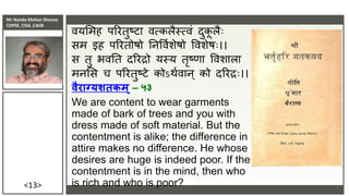 Mr Nanda Mohan Shenoy
CDPSE, CISA ,CAIIB
<13>
ियसमह पररतुष्टा ित्कलैस्त्िं दुक
ल लैिः
सम इह पररतोषो तिविुशेषो विशेषिः।।
स तु भितत दररद्रो यस्य तृष्णा विशाला
मिसस च पररतुष्टे कोऽिुिाि् को दररद्रिः।।
वैराग्यशतकम्– ५३
We are content to wear garments
made of bark of trees and you with
dress made of soft material. But the
contentment is alike; the difference in
attire makes no difference. He whose
desires are huge is indeed poor. If the
contentment is in the mind, then who
is rich and who is poor?
 
