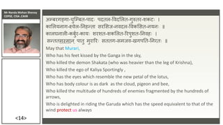Mr Nanda Mohan Shenoy
CDPSE, CISA ,CAIIB
<14>
अम्बरगङ्गा-चुजम्बत-पादिः पदतल-विदसलत-गुरुतर-शकटिः ।
कासलयिाग-क्ष्िेल-तिहन्ता सरससि-ििदल-विकससत-ियििः ॥
कालघिाली-कबुुर-कायिः शरशत-शकसलत-ररपुशत-तििहिः ।
सन्ततमस्माि् पातु मुराररिः सततग-समिि-खगपतत-तिरतिः ॥
May that Murari,
Who has his feet kissed by the Ganga in the sky,
Who killed the demon Shakata (who was heavier than the leg of Krishna),
Who killed the ego of Kaliya Sportingly ,
Who has the eyes which resemble the new petal of the lotus,
Who has body colour is as dark as the cloud, pigeon and bee,
Who killed the multitude of hundreds of enemies fragmented by the hundreds of
arrows,
Who is delighted in riding the Garuda which has the speed equivalent to that of the
wind protect us always
 