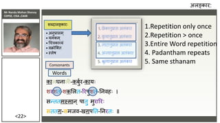 Mr Nanda Mohan Shenoy
CDPSE, CISA ,CAIIB
<22>
कालघिाली-कबुुर-कायिः
शरशत-शकसलत-ररपुशत-तििहिः ।
सन्ततमस्माि् पातु मुराररिः
सततग-समिि-खगपतत-तिरतिः ॥
अलङ्कार:
• अिुप्रासम्
• यमकम्
• धचत्रकाव्यं
• िक्रोजक्त
• स्लेष
शब्दालङ्कारिः
1.Repetition only once
2.Repetition > once
3.Entire Word repetition
4. Padantham repeats
5. Same sthanam
Consonants
Words
कालघिाली-कबुुर-कायिः
शरशत-शकसलत-ररपुशत-तििहिः ।
सन्ततमस्माि् पातु मुराररिः
सततग-समिि-खगपतत-तिरतिः ॥
 