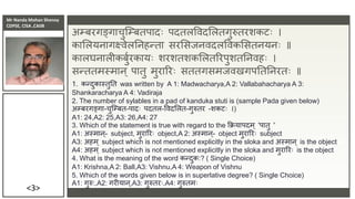 Mr Nanda Mohan Shenoy
CDPSE, CISA ,CAIIB
<3>
अम्बरगङ्गाचुजम्बतपादिः पदतलविदसलतगुरुतरशकटिः ।
कासलयिागक्ष्िेलतिहन्ता सरससिििदलविकससतियििः ॥
कालघिालीकबुुरकायिः शरशतशकसलतररपुशततििहिः ।
सन्ततमस्माि् पातु मुराररिः सततगसमििखगपतततिरतिः ॥
1. कन्दुकास्तुतत was written by A 1: Madwacharya,A 2: Vallabahacharya A 3:
Shankaracharya A 4: Vadiraja
2. The number of sylables in a pad of kanduka stuti is (sample Pada given below)
अम्बरगङ्गा-चुजम्बत-पादिः पदतल-विदसलत-गुरुतर -शकटिः ।)
A1: 24,A2: 25,A3: 26,A4: 27
3. Which of the statement is true with regard to the क्रक्रयापदम ् 'पातु '
A1: अस्माि ्- subject, मुराररिः object,A 2: अस्माि ्- object मुराररिः subject
A3: अहम ् subject which is not mentioned explicitly in the sloka and अस्माि ् is the object
A4: अहम् subject which is not mentioned explicitly in the sloka and मुराररिः is the object
4. What is the meaning of the word कन्दुक:? ( Single Choice)
A1: Krishna,A 2: Ball,A3: Vishnu,A 4: Weapon of Vishnu
5. Which of the words given below is in superlative degree? ( Single Choice)
A1: गुरु:,A2: गरीयाि ्,A3: गुरुतरिः,A4: गुरुतमिः
 