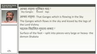 Mr Nanda Mohan Shenoy
CDPSE, CISA ,CAIIB
<7>
अम्बर-गङ्गा-चुजम्बत-पादिः1
Sky-Ganges- kissed- legs
अम्बर-गङ्गा- That Ganges which is flowing in the Sky
The Ganges which flows in the sky and kissed by the legs of
the Lord Vishnu
पदतल-विदसलत-गुरुतर-शकटिः1
Surface of the foot – split into pieces-very large or heavy- the
demon Shakata
 