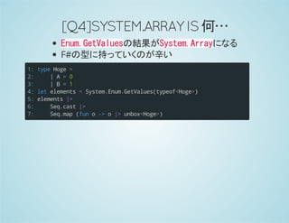 [Q4]SYSTEM.ARRAYIS何…
Enum.GetValuesの結果がSystem.Arrayになる
F#の型に持っていくのが辛い
1:
2:
3:
4:
5:
6:
7:
typeHoge=
|A=0
|B=1
letelements=System.Enum.GetValues(typeof<Hoge>)
elements|>
Seq.cast|>
Seq.map(funo->o|>unbox<Hoge>)
 