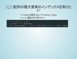 [Q3]配列の最大要素のインデックスを取りた
い
indexと値をzipしてmaxby, mapi
いい書き方が知りたい
1:
2:
3:
letx=[|1;5;2;3|]
letmaxX=x|>Array.max
[|0..(Array.lengthx-1)|]|>Array.filter(funi->x.[i]=maxX)
 