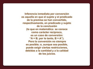 Inferencia inmediata por conversión
es aquella en que el sujeto y el predicado
de la premisa se han convertido,
respectivamente, en predicado y sujeto
de la conclusión
(lo que en matemática se conoce
como carácter recíproco,
es un caso de conversión:
“A = B; por lo tanto, B = A”).
Pero la conversión no siempre
es posible; o, aunque sea posible,
puede exigir ciertas restricciones,
debidas a la cantidad y a la calidad
de los juicios.
 