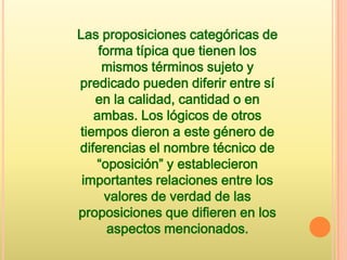 Las proposiciones categóricas de
    forma típica que tienen los
     mismos términos sujeto y
predicado pueden diferir entre sí
   en la calidad, cantidad o en
   ambas. Los lógicos de otros
tiempos dieron a este género de
diferencias el nombre técnico de
   “oposición” y establecieron
 importantes relaciones entre los
     valores de verdad de las
proposiciones que difieren en los
      aspectos mencionados.
 