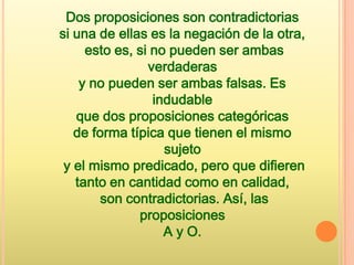 Dos proposiciones son contradictorias
si una de ellas es la negación de la otra,
     esto es, si no pueden ser ambas
                verdaderas
    y no pueden ser ambas falsas. Es
                 indudable
   que dos proposiciones categóricas
   de forma típica que tienen el mismo
                   sujeto
 y el mismo predicado, pero que difieren
   tanto en cantidad como en calidad,
        son contradictorias. Así, las
              proposiciones
                   A y O.
 