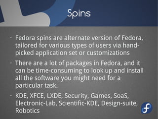 Spins

· Fedora spins are alternate version of Fedora,
  tailored for various types of users via hand-
  picked application set or customizations
· There are a lot of packages in Fedora, and it
  can be time-consuming to look up and install
  all the software you might need for a
  particular task.
· KDE, XFCE, LXDE, Security, Games, SoaS,
  Electronic-Lab, Scientific-KDE, Design-suite,
  Robotics
 