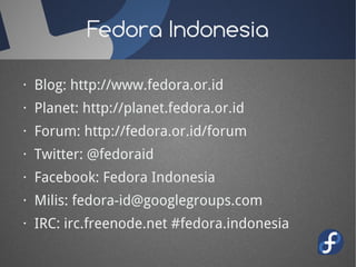 Fedora Indonesia

· Blog: http://www.fedora.or.id
· Planet: http://planet.fedora.or.id
· Forum: http://fedora.or.id/forum
· Twitter: @fedoraid
· Facebook: Fedora Indonesia
· Milis: fedora-id@googlegroups.com
· IRC: irc.freenode.net #fedora.indonesia
 