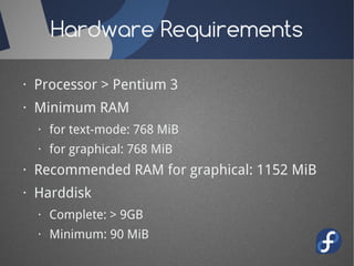Hardware Requirements

· Processor > Pentium 3
· Minimum RAM
  · for text-mode: 768 MiB
  · for graphical: 768 MiB
· Recommended RAM for graphical: 1152 MiB
· Harddisk
  · Complete: > 9GB
  · Minimum: 90 MiB
 