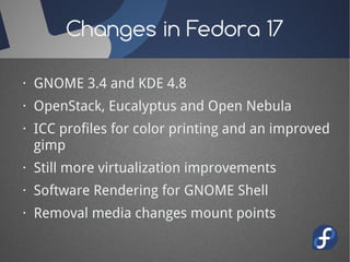 Changes in Fedora 17

· GNOME 3.4 and KDE 4.8
· OpenStack, Eucalyptus and Open Nebula
· ICC profiles for color printing and an improved
  gimp
· Still more virtualization improvements
· Software Rendering for GNOME Shell
· Removal media changes mount points
 