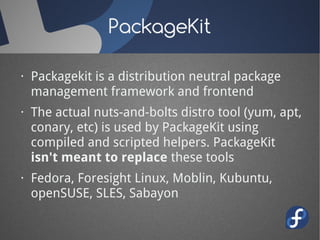PackageKit

· Packagekit is a distribution neutral package
  management framework and frontend
· The actual nuts-and-bolts distro tool (yum, apt,
  conary, etc) is used by PackageKit using
  compiled and scripted helpers. PackageKit
  isn't meant to replace these tools
· Fedora, Foresight Linux, Moblin, Kubuntu,
  openSUSE, SLES, Sabayon
 