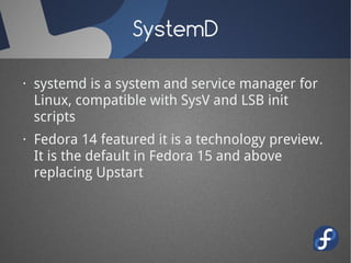 SystemD

· systemd is a system and service manager for
  Linux, compatible with SysV and LSB init
  scripts
· Fedora 14 featured it is a technology preview.
  It is the default in Fedora 15 and above
  replacing Upstart
 