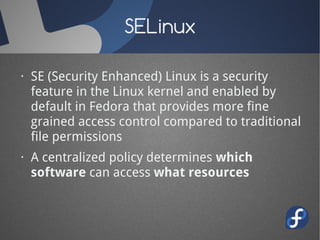 SELinux

· SE (Security Enhanced) Linux is a security
  feature in the Linux kernel and enabled by
  default in Fedora that provides more fine
  grained access control compared to traditional
  file permissions
· A centralized policy determines which
  software can access what resources
 